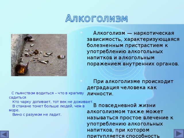 Алкоголизм — наркотическая зависимость, характеризующаяся болезненным пристрастием к употреблению алкогольных напитков и алкогольным поражением внутренних органов.  При алкоголизме происходит деградация человека как личности.  В повседневной жизни алкоголизмом также может называться простое влечение к употреблению алкогольных напитков, при котором притупляется способность распознавать негативные последствия употребления алкоголя.