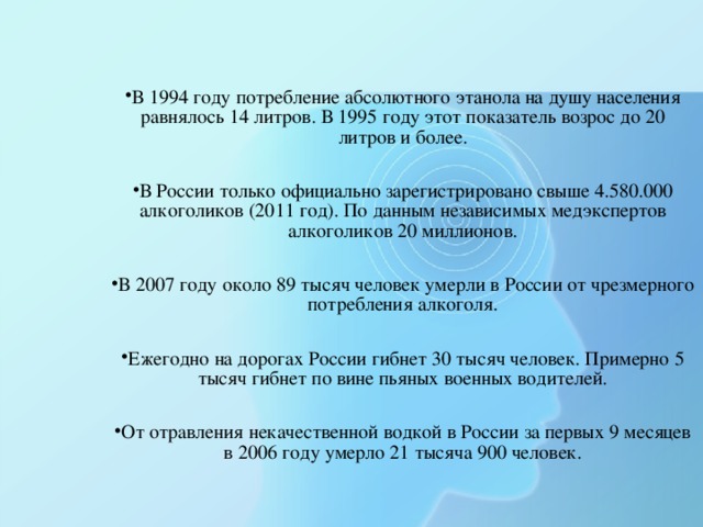 В 1994 году потребление абсолютного этанола на душу населения равнялось 14 литров. В 1995 году этот показатель возрос до 20 литров и более.  В России только официально зарегистрировано свыше 4.580.000 алкоголиков (2011 год). По данным независимых медэкспертов алкоголиков 20 миллионов.  В 2007 году около 89 тысяч человек умерли в России от чрезмерного потребления алкоголя.  Ежегодно на дорогах России гибнет 30 тысяч человек. Примерно 5 тысяч гибнет по вине пьяных военных водителей.  От отравления некачественной водкой в России за первых 9 месяцев в 2006 году умерло 21 тысяча 900 человек.