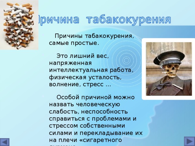 Причины табакокурения, самые простые.  Это лишний вес, напряженная интеллектуальная работа, физическая усталость, волнение, стресс ...  Особой причиной можно назвать человеческую слабость, неспособность справиться с проблемами и стрессом собственными силами и перекладывание их на плечи «сигаретного дурмана»