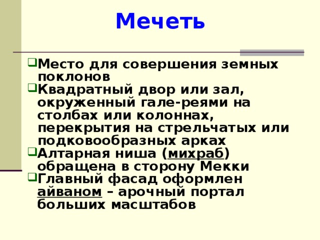 Мечеть Место для совершения земных поклонов Квадратный двор или зал, окруженный гале - реями на столбах или колоннах, перекрытия на стрельчатых или подковообразных арках Алтарная ниша ( михраб ) обращена в сторону Мекки Главный фасад оформлен айваном – арочный портал больших масштабов  