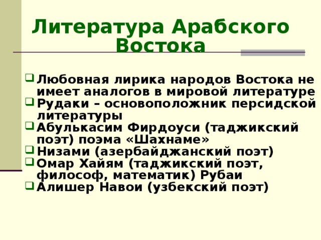 Литература Арабского Востока Любовная лирика народов Востока не имеет аналогов в мировой литературе Рудаки – основоположник персидской литературы Абулькасим Фирдоуси (таджикский поэт) поэма «Шахнаме» Низами (азербайджанский поэт) Омар Хайям (таджикский поэт, философ, математик) Рубаи Алишер Навои (узбекский поэт)  