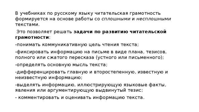 В учебниках по русскому языку читательская грамотность формируется на основе работы со сплошными и несплошными текстами.  Это позволяет решать задачи по развитию читательской грамотности : -понимать коммуникативную цель чтения текста; -фиксировать информацию на письме в виде плана, тезисов, полного или сжатого пересказа (устного или письменного); -определять основную мысль текста; -дифференцировать главную и второстепенную, известную и неизвестную информацию; -выделять информацию, иллюстрирующую языковые факты, явления или аргументирующую выдвинутый тезис; - комментировать и оценивать информацию текста. 