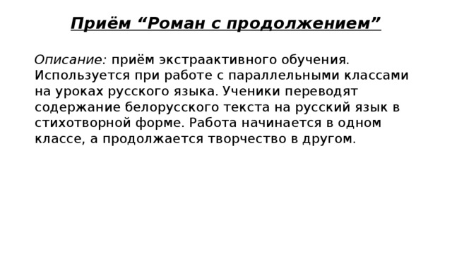 Приём “Роман с продолжением” Описание: приём экстраактивного обучения. Используется при работе с параллельными классами на уроках русского языка. Ученики переводят содержание белорусского текста на русский язык в стихотворной форме. Работа начинается в одном классе, а продолжается творчество в другом. 