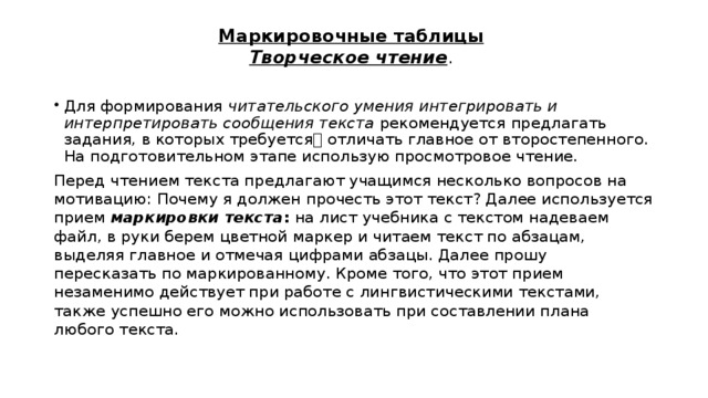 Маркировочные таблицы   Творческое чтение . Для формирования читательского умения интегрировать и интерпретировать сообщения текста рекомендуется предлагать задания, в которых требуется отличать главное от второстепенного. На подготовительном этапе использую просмотровое чтение. Перед чтением текста предлагают учащимся несколько вопросов на мотивацию: Почему я должен прочесть этот текст? Далее используется прием маркировки текста : на лист учебника с текстом надеваем файл, в руки берем цветной маркер и читаем текст по абзацам, выделяя главное и отмечая цифрами абзацы. Далее прошу пересказать по маркированному. Кроме того, что этот прием незаменимо действует при работе с лингвистическими текстами, также успешно его можно использовать при составлении плана любого текста. 