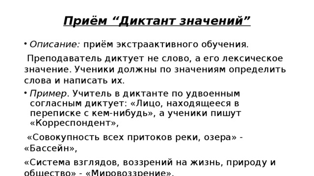 Приём “Диктант значений” Описание: приём экстраактивного обучения.  Преподаватель диктует не слово, а его лексическое значение. Ученики должны по значениям определить слова и написать их. Пример . Учитель в диктанте по удвоенным согласным диктует: «Лицо, находящееся в переписке с кем-нибудь», а ученики пишут «Корреспондент»,  «Совокупность всех притоков реки, озера» - «Бассейн», «Система взглядов, воззрений на жизнь, природу и общество» - «Мировоззрение». 