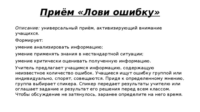 Приём «Лови ошибку» Описание:  универсальный приём, активизирующий внимание учащихся. Формирует: умение анализировать информацию; умение применять знания в нестандартной ситуации; умение критически оценивать полученную информацию. Учитель предлагает учащимся информацию, содержащую неизвестное количество ошибок. Учащиеся ищут ошибку группой или индивидуально, спорят, совещаются. Придя к определенному мнению, группа выбирает спикера. Спикер передает результаты учителю или оглашает задание и результат его решения перед всем классом. Чтобы обсуждение не затянулось, заранее определите на него время. 