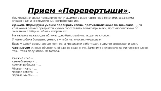 Прием  «Перевертыши» .  Языковой материал предъявляется учащимся в виде карточек с текстами, заданиями, справочным и инструктивным сопровождением. Пример. Формируем умение подбирать слова, противоположные по значению. Для сравнения разных предметов нужно сопоставить только признаки, противоположные по значению. Найди ошибки и исправь их. На тарелке лежало два яблока: одно было зелёное, а другое кислое. У меня собака большая, умная, а у тебя маленькая, некрасивая. Было у одной вдовы две дочери: одна красивая и работящая, а другая сварливая и злая. Формируем умение объяснять образное сравнение. Замените в словосочетании главное слово так, чтобы получилась метафора.  Свежий хлеб – …  свежий ветер – …  свежая рубашка – … Чёрная ткань – …  чёрная работа – …  чёрные мысли – …   