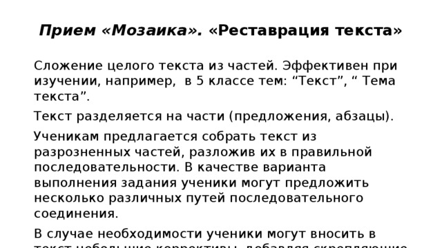  Прием «Мозаика».  «Реставрация текста» Сложение целого текста из частей. Эффективен при изучении, например,  в 5 классе тем: “Текст”, “ Тема текста”. Текст разделяется на части (предложения, абзацы). Ученикам предлагается собрать текст из разрозненных частей, разложив их в правильной последовательности. В качестве варианта выполнения задания ученики могут предложить несколько различных путей последовательного соединения. В случае необходимости ученики могут вносить в текст небольшие коррективы, добавляя скрепляющие фразы, переходы. 