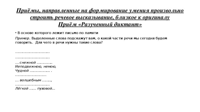  Приёмы, направленные на формирование умения произвольно строить речевое высказывание, близкое к оригиналу  Приём «Разученный диктант»   В основе которого лежит письмо по памяти Пример . Выделенные слова подскажут вам, о какой части речи мы сегодня будем говорить. Для чего в речи нужны такие слова?  ……………………… ... ……………………… ... … снежной …………..   Неподвижною, немою,   Чудной ……………... .   ……………………… … волшебным ……..,   …………………………  Лёгкой …… пуховой...   