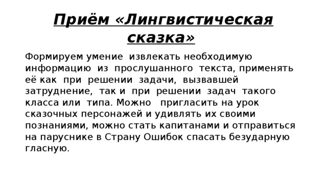 Приём «Лингвистическая сказка»  Формируем умение извлекать необходимую информацию из прослушанного текста, применять её как при решении задачи, вызвавшей затруднение, так и при решении задач такого класса или типа. Можно   пригласить на урок сказочных персонажей и удивлять их своими познаниями, можно стать капитанами и отправиться на паруснике в Страну Ошибок спасать безударную гласную. 