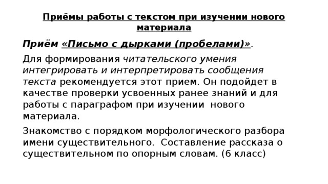 Приёмы работы с текстом при изучении нового материала Приём «Письмо с дырками (пробелами)» .  Для формирования читательского умения интегрировать и интерпретировать сообщения текста рекомендуется этот прием. Он подойдет в качестве проверки усвоенных ранее знаний и для работы с параграфом при изучении нового материала. Знакомство с порядком морфологического разбора имени существительного. Составление рассказа о существительном по опорным словам. (6 класс) 