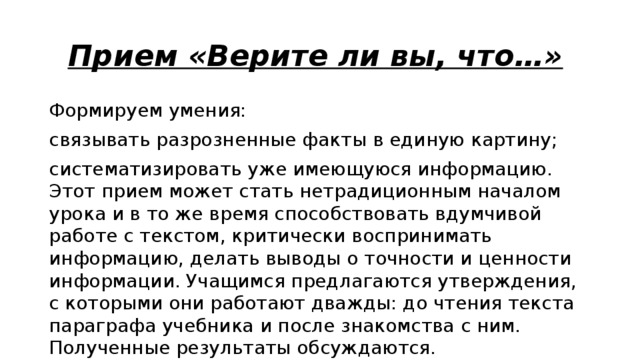 Прием «Верите ли вы, что…»  Формируем умения: связывать разрозненные факты в единую картину; систематизировать уже имеющуюся информацию. Этот прием может стать нетрадиционным началом урока и в то же время способствовать вдумчивой работе с текстом, критически воспринимать информацию, делать выводы о точности и ценности информации. Учащимся предлагаются утверждения,  с которыми они работают дважды: до чтения текста параграфа учебника и после знакомства с ним. Полученные результаты обсуждаются. 