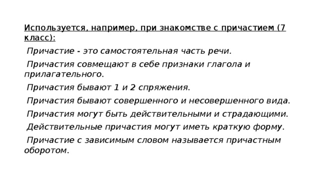 Используется, например, при знакомстве с причастием (7 класс):  Причастие - это самостоятельная часть речи.  Причастия совмещают в себе признаки глагола и прилагательного.  Причастия бывают 1 и 2 спряжения.  Причастия бывают совершенного и несовершенного вида.  Причастия могут быть действительными и страдающими.  Действительные причастия могут иметь краткую форму.  Причастие с зависимым словом называется причастным оборотом. 