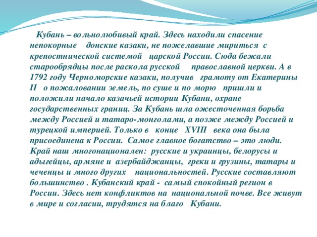 Кубань – вольнолюбивый край. Здесь находили спасение непокорные донские казаки, не пожелавшие мириться с крепостнической системой царской России. Сюда бежали старообрядцы после раскола русской православной церкви. А в 1792 году Черноморские казаки, получив грамоту от Екатерины II о пожаловании земель, по суше и по морю пришли и положили начало казачьей истории Кубани, охране государственных границ. За Кубань шла ожесточенная борьба между Россией и татаро-монголами, а позже между Россией и турецкой империей. Только в конце XVIII века она была присоединена к России. Самое главное богатство – это люди. Край наш многонационален: русские и украинцы, белорусы и адыгейцы, армяне и азербайджанцы, греки и грузины, татары и чеченцы и много других национальностей. Русские составляют большинство . Кубанский край - самый спокойный регион в России. Здесь нет конфликтов на национальной почве. Все живут в мире и согласии, трудятся на благо Кубани.