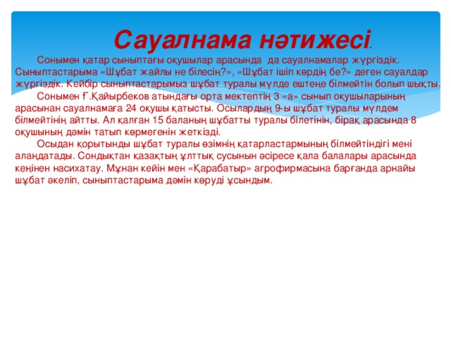  Сауалнама нәтижесі . Сонымен қатар сыныптағы оқушылар арасында  да сауалнамалар жүргіздік. Сыныптастарыма «Шұбат жайлы не білесің?», «Шұбат ішіп көрдің бе?» деген сауалдар жүргіздік. Кейбір сыныптастарымыз шұбат туралы мүлде ештеңе білмейтін болып шықты. Сонымен Ғ.Қайырбеков атындағы орта мектептің 3 «а» сынып оқушыларының арасынан сауалнамаға 24 оқушы қатысты. Осылардың 9-ы шұбат туралы мүлдем білмейтінің айтты. Ал қалған 15 баланың шұбатты туралы білетінін, бірақ арасында 8 оқушының дәмін татып көрмегенін жеткізді. Осыдан қорытынды шұбат туралы өзімнің қатарластармының білмейтіндігі мені алаңдатады. Сондықтан қазақтың ұлттық сусынын әсіресе қала балалары арасында кеңінен насихатау. Мұнан кейін мен «Қарабатыр» агрофирмасына барғанда арнайы шұбат әкеліп, сыныптастарыма дәмін көруді ұсындым. 