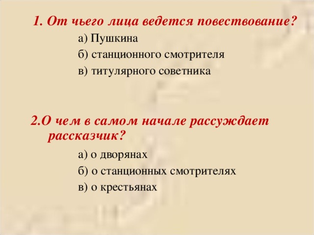  1. От чьего лица ведется повествование?   а) Пушкина   б) станционного смотрителя   в) титулярного советника   а) Пушкина   б) станционного смотрителя   в) титулярного советника   2.О чем в самом начале рассуждает рассказчик? 2.О чем в самом начале рассуждает рассказчик?   а) о дворянах   б) о станционных смотрителях   в) о крестьянах   а) о дворянах   б) о станционных смотрителях   в) о крестьянах   