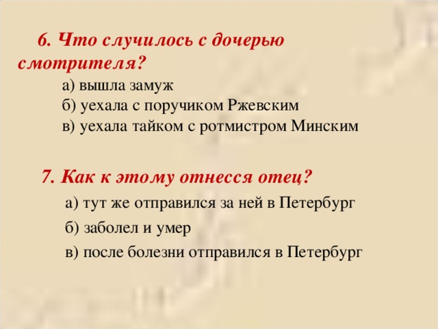  6. Что случилось с дочерью смотрителя?  а) вышла замуж  б) уехала с поручиком Ржевским  в) уехала тайком с ротмистром Минским  7. Как к этому отнесся отец?  а) тут же отправился за ней в Петербург  б) заболел и умер  в) после болезни отправился в Петербург 