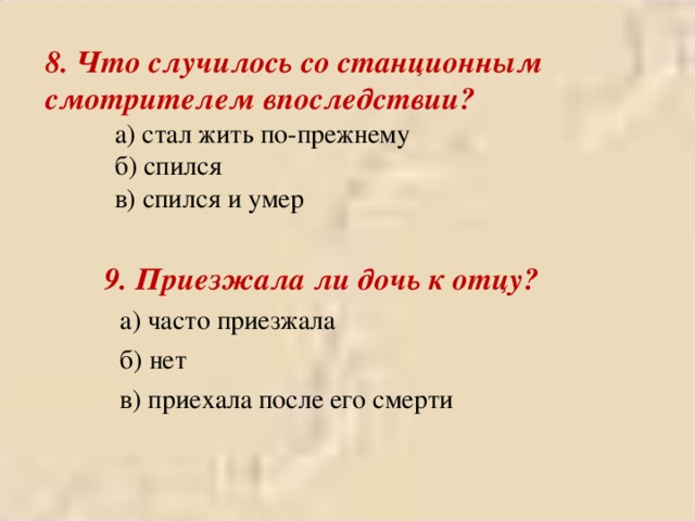 8. Что случилось со станционным смотрителем впоследствии?  а) стал жить по-прежнему  б) спился  в) спился и умер  9. Приезжала ли дочь к отцу?  а) часто приезжала  б) нет  в) приехала после его смерти 