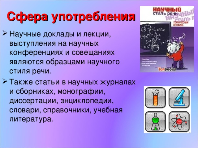 Сфера употребления Научные доклады и лекции, выступления на научных конференциях и совещаниях являются образцами научного стиля речи. Также статьи в научных журналах и сборниках, монографии, диссертации, энциклопедии, словари, справочники, учебная литература. 