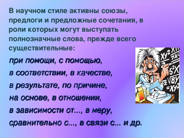  В научном стиле активны союзы, предлоги и предложные сочетания, в роли которых могут выступать полнозначные слова, прежде всего существительные:  при помощи, с помощью,  в соответствии, в качестве,  в результате, по причине,  на основе, в отношении,  в зависимости от..., в меру,  сравнительно с..., в связи с... и др. 