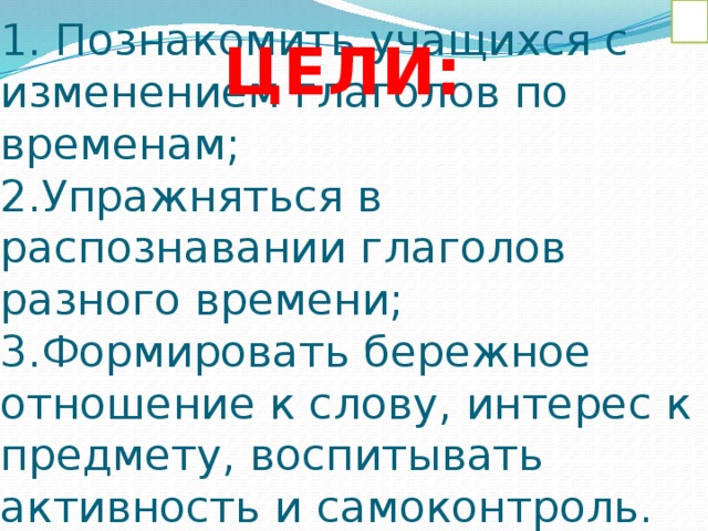 ЦЕЛИ: 1. Познакомить учащихся с изменением глаголов по временам;  2.Упражняться в распознавании глаголов разного времени;  3.Формировать бережное отношение к слову, интерес к предмету, воспитывать активность и самоконтроль. 