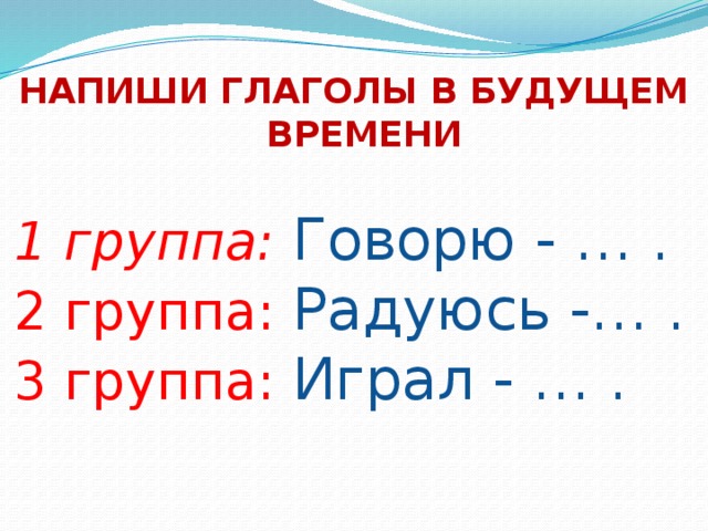 НАПИШИ ГЛАГОЛЫ В БУДУЩЕМ ВРЕМЕНИ 1 группа: Говорю - … .  2 группа: Радуюсь -… .  3 группа: Играл - … . 