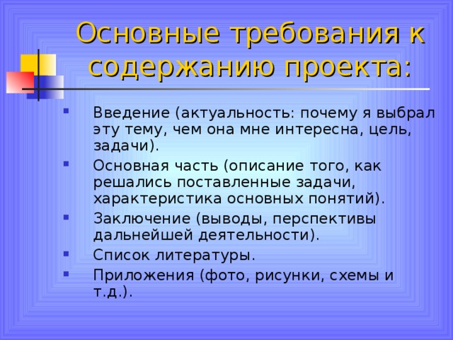 Основные требования к содержанию проекта: Введение (актуальность: почему я выбрал эту тему, чем она мне интересна, цель, задачи). Основная часть (описание того, как решались поставленные задачи, характеристика основных понятий). Заключение (выводы, перспективы дальнейшей деятельности). Список литературы. Приложения (фото, рисунки, схемы и т.д.). 
