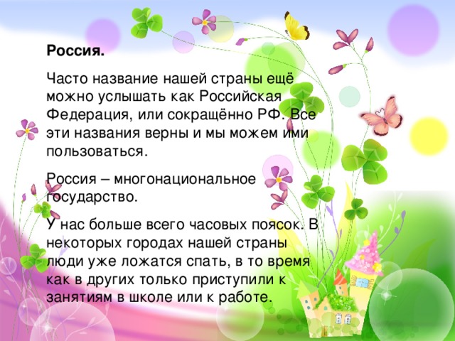 Россия. Часто название нашей страны ещё можно услышать как Российская Федерация, или сокращённо РФ. Все эти названия верны и мы можем ими пользоваться. Россия – многонациональное государство. У нас больше всего часовых поясок. В некоторых городах нашей страны люди уже ложатся спать, в то время как в других только приступили к занятиям в школе или к работе. 