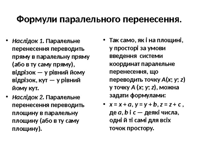Формули паралельного перенесення. Так само, як і на площині, у просторі за умови введення системи координат паралельне перенесення, що переводить точку A ( x ; y ; z ) у точку A ( x ; y ; z ), можна задати формулами: x = x + a , y = y + b , z = z + c , де a , b і c — деякі числа, одні й ті самі для всіх точок простору. Наслідок 1. Паралельне перенесення переводить пряму в паралельну пряму (або в ту саму пряму), відрізок — у рівний йому відрізок, кут — у рівний йому кут. Наслідок 2. Паралельне перенесення переводить площину в паралельну площину (або в ту саму площину). 