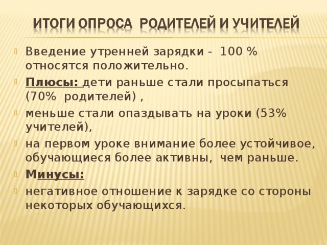 Введение утренней зарядки - 100 % относятся положительно. Плюсы: дети раньше стали просыпаться (70% родителей) , меньше стали опаздывать на уроки (53% учителей), на первом уроке внимание более устойчивое, обучающиеся более активны, чем раньше. М инусы: негативное отношение к зарядке со стороны некоторых обучающихся.  