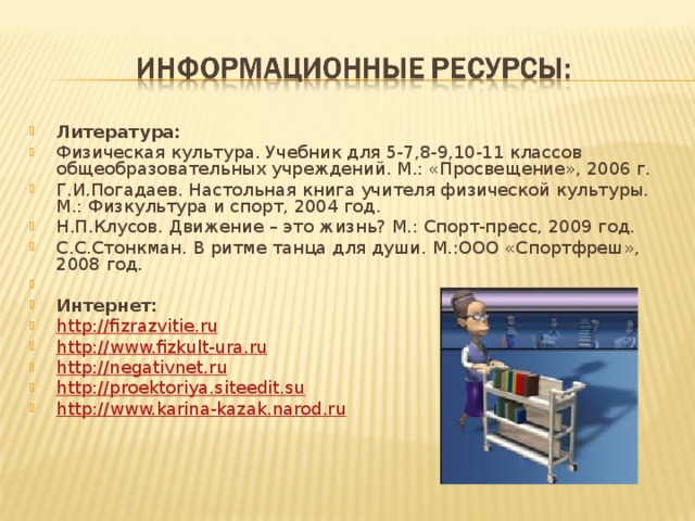 Литература: Физическая культура. Учебник для 5-7,8-9,10-11 классов общеобразовательных учреждений. М.: «Просвещение», 2006 г. Г.И.Погадаев. Настольная книга учителя физической культуры. М.: Физкультура и спорт, 2004 год. Н.П.Клусов. Движение – это жизнь? М.: Спорт-пресс, 2009 год. С.С.Стонкман. В ритме танца для души. М.:ООО «Спортфреш», 2008 год.   Интернет: http://fizrazvitie.ru http://www.fizkult-ura.ru http://negativnet.ru http://proektoriya.siteedit.su http://www.karina-kazak.narod.ru 