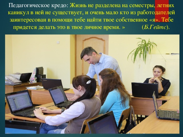 Педагогическое кредо: Жизнь не разделена на семестры, летних каникул в ней не существует, и очень мало кто из работодателей заинтересован в помощи тебе найти твое собственное «я». Тебе придется делать это в твое личное время. » ( Б.Гейтс ).   