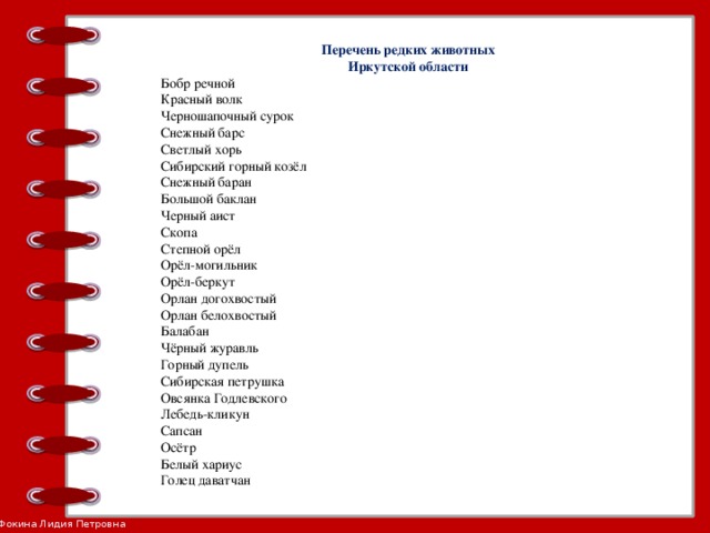 Перечень редких животных Иркутской области Бобр речной Красный волк Черношапочный сурок Снежный барс Светлый хорь Сибирский горный козёл Снежный баран Большой баклан Черный аист Скопа Степной орёл Орёл-могильник Орёл-беркут Орлан догохвостый Орлан белохвостый Балабан Чёрный журавль Горный дупель Сибирская петрушка Овсянка Годлевского Лебедь-кликун Сапсан Осётр Белый хариус Голец даватчан