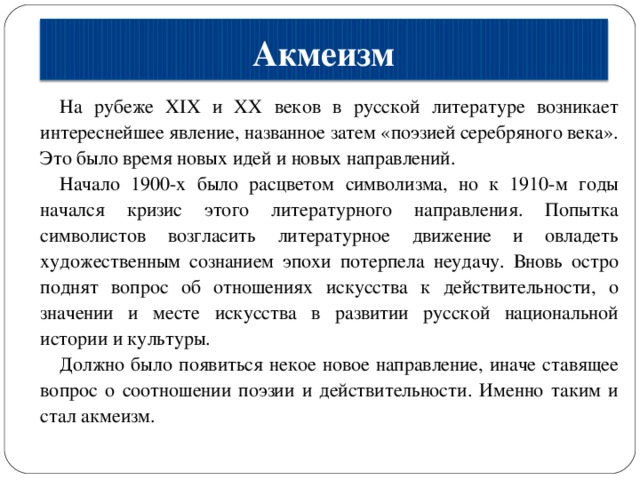 Акмеизм На рубеже XIX и XX веков в русской литературе возникает интереснейшее явление, названное затем «поэзией серебряного века». Это было время новых идей и новых направлений. Начало 1900-х было расцветом символизма, но к 1910-м годы начался кризис этого литературного направления. Попытка символистов возгласить литературное движение и овладеть художественным сознанием эпохи потерпела неудачу. Вновь остро поднят вопрос об отношениях искусства к действительности, о значении и месте искусства в развитии русской национальной истории и культуры. Должно было появиться некое новое направление, иначе ставящее вопрос о соотношении поэзии и действительности. Именно таким и стал акмеизм. 
