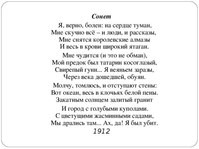 Сонет  Я, верно, болен: на сердце туман,  Мне скучно всё – и люди, и рассказы,   Мне снятся королевские алмазы  И весь в крови широкий ятаган.  Мне чудится (и это не обман),  Мой предок был татарин косоглазый,  Свирепый гунн... Я веяньем заразы,  Через века дошедшей, обуян.  Молчу, томлюсь, и отступают стены:  Вот океан, весь в клочьях белой пены.  Закатным солнцем залитый гранит  И город с голубыми куполами.  С цветущими жасминными садами,  Мы дрались там... Ах, да! Я был убит. 1912  