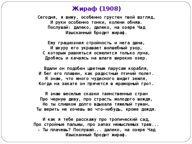 Жираф (1908) Сегодня, я вижу, особенно грустен твой вз гляд, И руки особенно тонки, колени обняв. Послушай: далеко, далеко, на озере Чад Изысканный бродит жираф.  Ему грациозная стройность и нега дана, И шкуру его украшает волшебный узор, С которым равняться осмелится только луна, Дробясь и качаясь на влаге широких озер.  Вдали он подобен цветным парусам корабля, И бег его плавен, как радостный птичий полет. Я знаю, что много чудесного видит земля, Когда на закате он прячется в мраморный грот.  Я знаю веселые сказки таинственных стран Про черную деву, про страсть молодого вождя, Но ты слишком долго вдыхала тяжелый туман, Ты верить не хочешь во что-нибудь, кроме дождя.  И как я тебе расскажу про тропический сад, Про стройные пальмы, про запах немыслимых трав... - Ты плачешь? Послушай... далеко, на озере Чад Изысканный бродит жираф.  