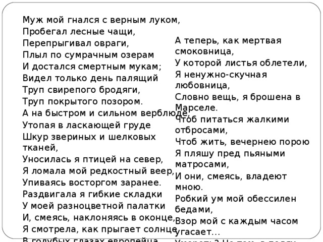 Муж мой гнался с верным луком, Пробегал лесные чащи, Перепрыгивал овраги, Плыл по сумрачным озерам И достался смертным мукам; Видел только день палящий Труп свирепого бродяги, Труп покрытого позором. А на быстром и сильном верблюде, Утопая в ласкающей груде Шкур звериных и шелковых тканей, Уносилась я птицей на север, Я ломала мой редкостный веер, Упиваясь восторгом заранее. Раздвигала я гибкие складки У моей разноцветной палатки И, смеясь, наклоняясь в оконце, Я смотрела, как прыгает солнце В голубых глазах европейца. А теперь, как мертвая смоковница, У которой листья облетели, Я ненужно-скучная любовница, Словно вещь, я брошена в Марселе. Чтоб питаться жалкими отбросами, Чтоб жить, вечернею порою Я пляшу пред пьяными матросами, И они, смеясь, владеют мною. Робкий ум мой обессилен бедами, Взор мой с каждым часом угасает… Умереть? Но там, в полях неведомых, Там мой муж, он ждет и не прощает. 