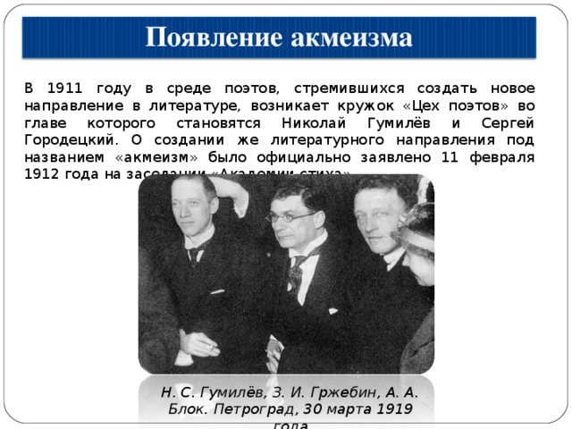 Появление акмеизма В 1911 году в среде поэтов, стремившихся создать новое направление в литературе, возникает кружок «Цех поэтов» во главе которого становятся Николай Гумилёв и Сергей Городецкий. О создании же литературного направления под названием «акмеизм» было официально заявлено 11 февраля 1912 года на заседании «Академии стиха». Н. С. Гумилёв, З. И. Гржебин, А. А. Блок. Петроград, 30 марта 1919 года 