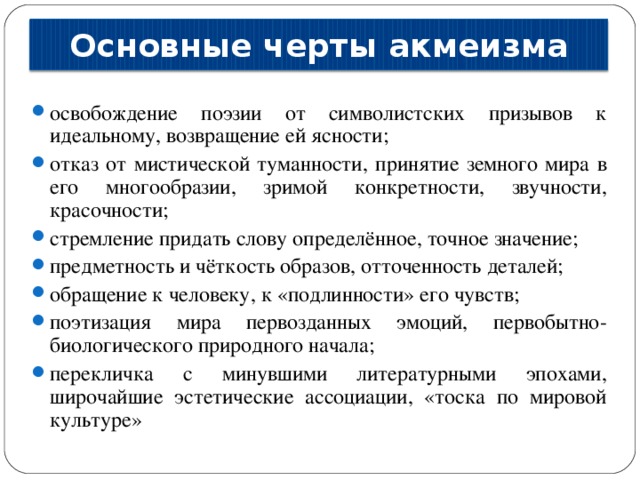 Основные черты акмеизма освобождение поэзии от символистских призывов к идеальному, возвращение ей ясности; отказ от мистической туманности, принятие земного мира в его многообразии, зримой конкретности, звучности, красочности; стремление придать слову определённое, точное значение; предметность и чёткость образов, отточенность деталей; обращение к человеку, к «подлинности» его чувств; поэтизация мира первозданных эмоций, первобытно-биологического природного начала; перекличка с минувшими литературными эпохами, широчайшие эстетические ассоциации, «тоска по мировой культуре» 