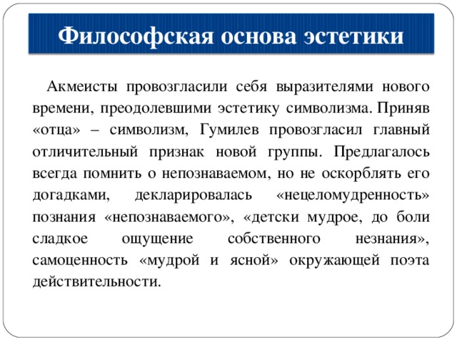 Философская основа эстетики Акмеисты провозгласили себя выразителями нового времени, преодолевшими эстетику символизма. Приняв «отца» – символизм, Гумилев провозгласил главный отличительный признак новой группы. Предлагалось всегда помнить о непознаваемом, но не оскорблять его догадками, декларировалась «нецеломудренность» познания «непознаваемого», «детски мудрое, до боли сладкое ощущение собственного незнания», самоценность «мудрой и ясной» окружающей поэта действительности. 
