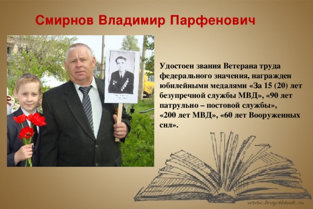 Смирнов Владимир Парфенович Удостоен звания Ветерана труда федерального значения, награжден юбилейными медалями «За 15 (20) лет безупречной службы МВД», «90 лет патрульно – постовой службы», «200 лет МВД», «60 лет Вооруженных сил».