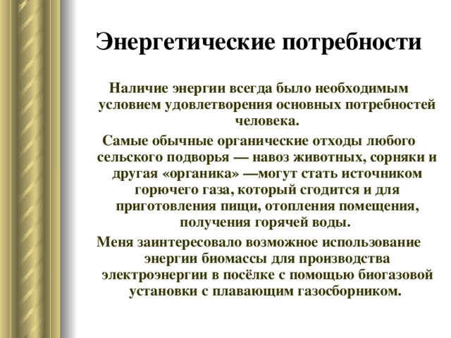 Энергетические потребности Наличие энергии всегда было необходимым условием удовлетворения основных потребностей человека. Самые обычные органические отходы любого сельского подворья — навоз животных, сорняки и другая «органика» —могут стать источником горючего газа, который сгодится и для приготовления пищи, отопления помещения, получения горячей воды. Меня заинтересовало возможное использование энергии биомассы для производства электроэнергии в посёлке с помощью биогазовой установки с плавающим газосборником.  