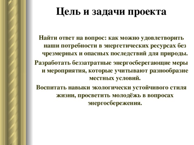 Цель и задачи проекта   Найти ответ на вопрос: как можно удовлетворить наши потребности в энергетических ресурсах без чрезмерных и опасных последствий для природы. Разработать беззатратные энергосберегающие меры и мероприятия, которые учитывают разнообразие местных условий. Воспитать навыки экологически устойчивого стиля жизни, просветить молодёжь в вопросах энергосбережения. 