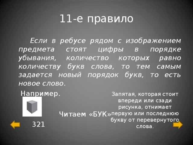 11-е правило  Если в ребусе рядом с изображением предмета стоят цифры в порядке убывания, количество которых равно количеству букв слова, то тем самым задается новый порядок букв, то есть новое слово.  Например.  Читаем «БУК»  321 Запятая, которая стоит впереди или сзади рисунка, отнимает первую или последнюю букву от перевернутого слова. 