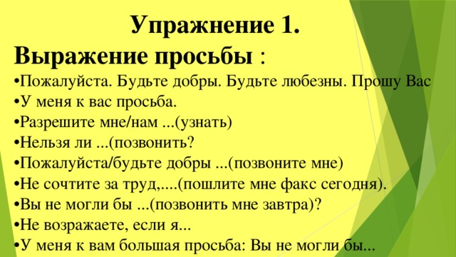  Упражнение 1. Выражение просьбы : • Пожалуйста. Будьте добры. Будьте любезны. Прошу Вас • У меня к вас просьба. • Разрешите мне/нам ...(узнать) • Нельзя ли ...(позвонить? • Пожалуйста/будьте добры ...(позвоните мне) • Не сочтите за труд,....(пошлите мне факс сегодня). • Вы не могли бы ...(позвонить мне завтра)? • Не возражаете, если я... • У меня к вам большая просьба: Вы не могли бы... 