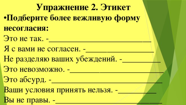  Упражнение 2. Этикет • Подберите более вежливую форму несогласия: Это не так. -________________________ Я с вами не согласен. -________________ Не разделяю ваших убеждений. -_________ Это невозможно. -______________________ Это абсурд. -__________________________ Ваши условия принять нельзя. -_________ Вы не правы. -_________________________ 