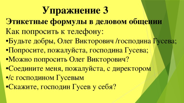  Упражнение 3 Этикетные формулы в деловом общении Как попросить к телефону: • Будьте добры, Олег Викторович /господина Гусева; • Попросите, пожалуйста, господина Гусева; • Можно попросить Олег Викторович? • Соедините меня, пожалуйста, с директором • /с господином Гусевым • Скажите, господин Гусев у себя? 