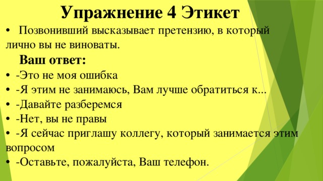  Упражнение 4 Этикет • Позвонивший высказывает претензию, в который лично вы не виноваты.  Ваш ответ: • -Это не моя ошибка • -Я этим не занимаюсь, Вам лучше обратиться к... • -Давайте разберемся • -Нет, вы не правы • -Я сейчас приглашу коллегу, который занимается этим вопросом • -Оставьте, пожалуйста, Ваш телефон. 