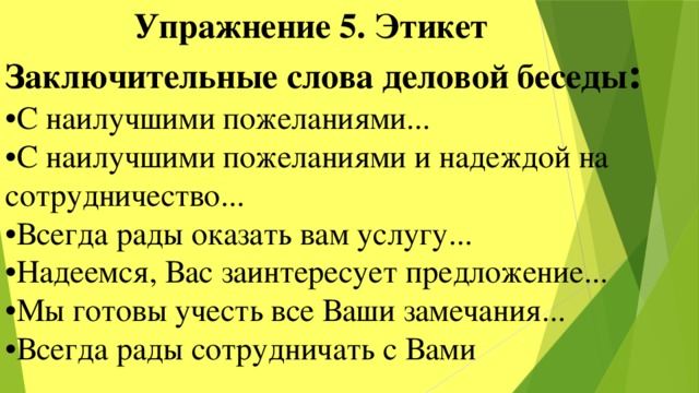  Упражнение 5. Этикет Заключительные слова деловой беседы : • С наилучшими пожеланиями... • С наилучшими пожеланиями и надеждой на сотрудничество... • Всегда рады оказать вам услугу... • Надеемся, Вас заинтересует предложение... • Мы готовы учесть все Ваши замечания... • Всегда рады сотрудничать с Вами 