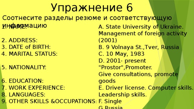  Упражнениe 6 Соотнесите разделы резюме и соответствующую информацию A. State University of Ukraine. NAME: Management of foreign activity (2001) 2. ADDRESS: B. 9 Volnaya St.,Tver, Russia 3. DATE of BIRTH: C. 10 May, 1983 4. MARITAL STATUS: D. 2001- present 